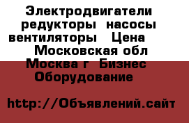 Электродвигатели, редукторы, насосы, вентиляторы › Цена ­ 123 - Московская обл., Москва г. Бизнес » Оборудование   